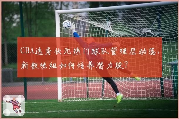 CBA选秀状元热门球队管理层动荡，新教练组如何培养潜力股？