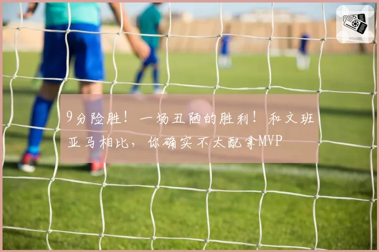 9分险胜！一场丑陋的胜利！和文班亚马相比，你确实不太配拿MVP