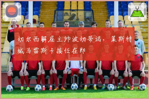 切尔西解雇主帅波切蒂诺，莱斯特城马雷斯卡接任在即