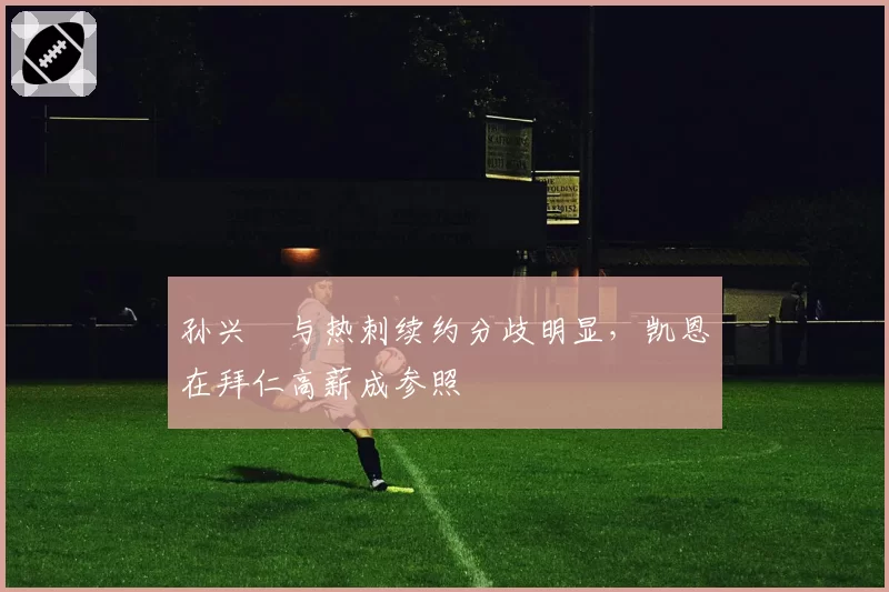孙兴慜与热刺续约分歧明显,凯恩在拜仁高薪成参照