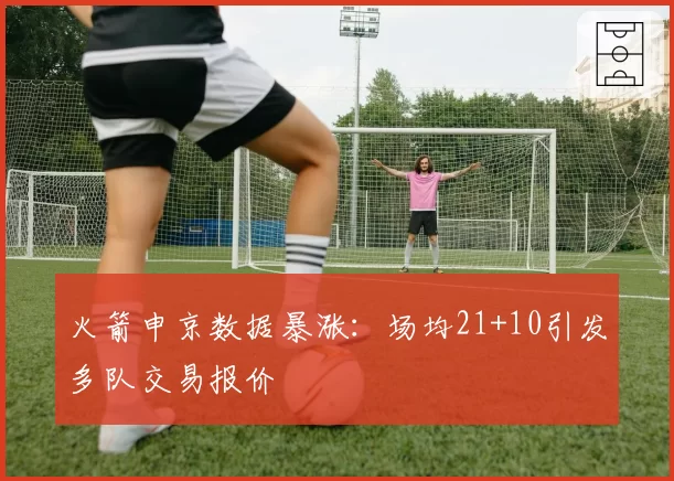 火箭申京数据暴涨:场均21+10引发多队交易报价