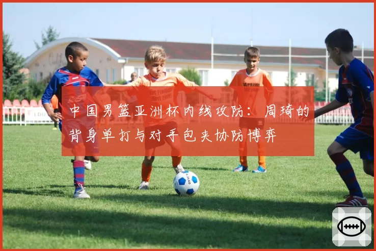 中国男篮亚洲杯内线攻防:周琦的背身单打与对手包夹协防博弈