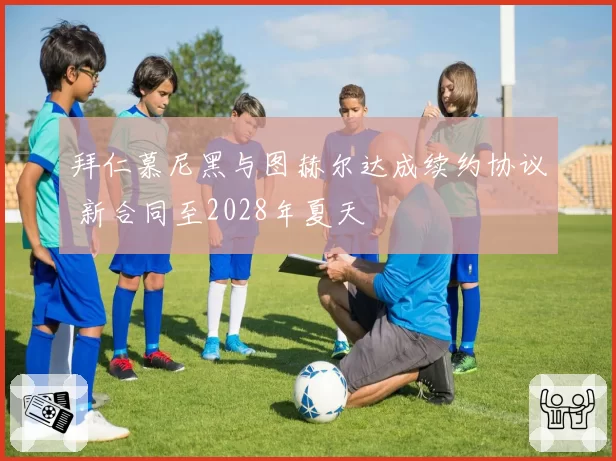 拜仁慕尼黑与图赫尔达成续约协议 新合同至2028年夏天